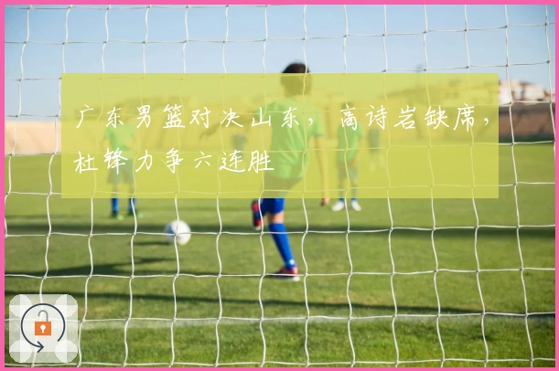 广东男篮对决山东，高诗岩缺席，杜锋力争六连胜