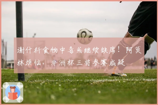 谢什科食物中毒或继续缺席！阿莫林烦恼，非洲杯三将参赛成疑