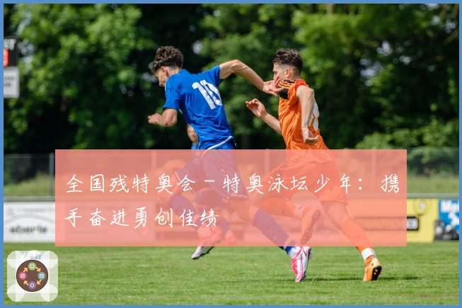 全国残特奥会 - 特奥泳坛少年：携手奋进勇创佳绩