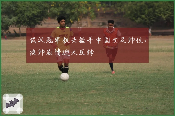 武汉冠军教头接手中国女足帅位，换帅剧情迎大反转