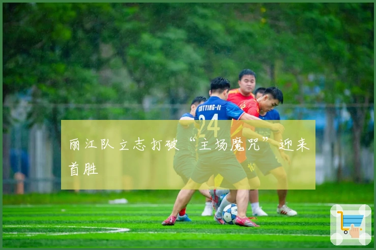 丽江队立志打破“主场魔咒”迎来首胜