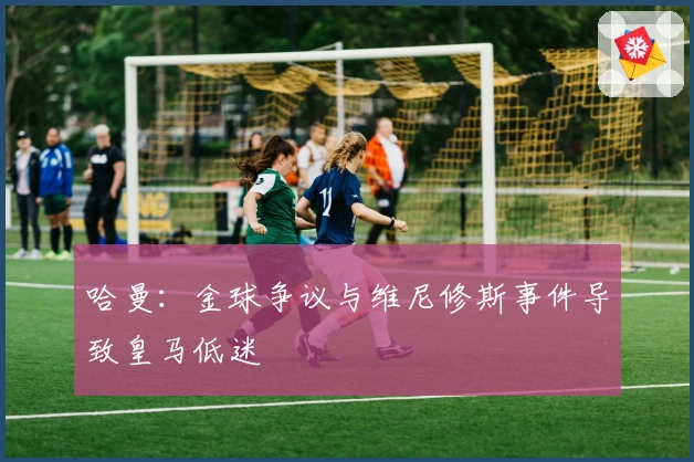 哈曼:金球争议与维尼修斯事件导致皇马低迷