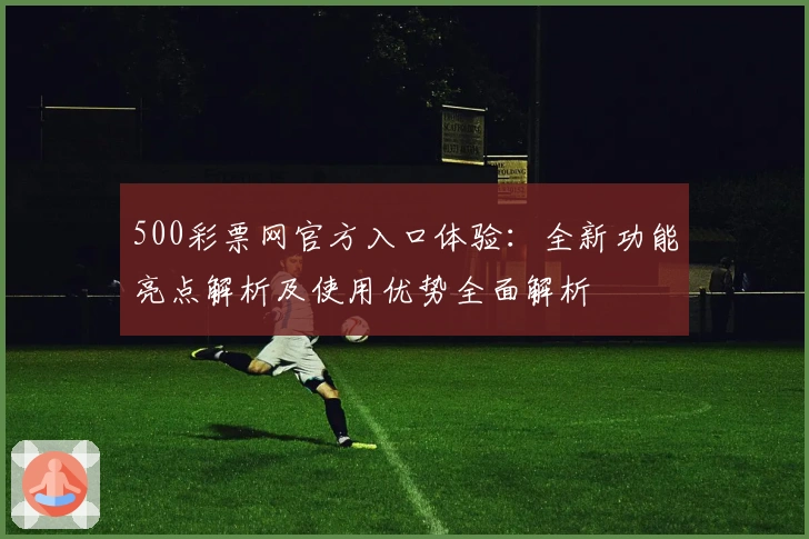 500彩票网官方入口体验：全新功能亮点解析及使用优势全面解析