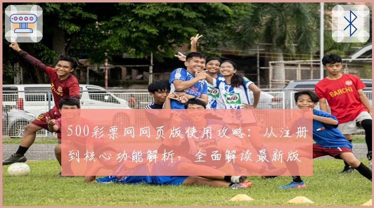 500彩票网网页版使用攻略：从注册到核心功能解析，全面解读最新版本亮点与用户体验