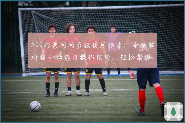 500彩票网网页版使用指南:全面解析核心功能与操作技巧,轻松掌握日常使用场景和注册流程