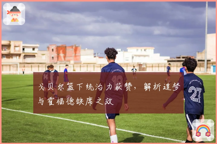 戈贝尔篮下统治力获赞，解析追梦与霍福德缺席之效