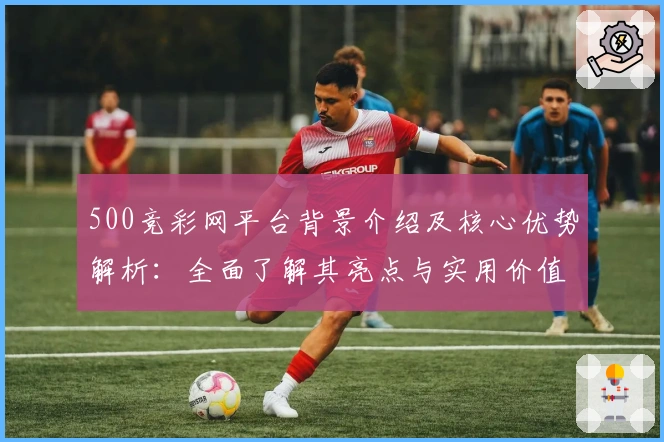 500竞彩网平台背景介绍及核心优势解析：全面了解其亮点与实用价值