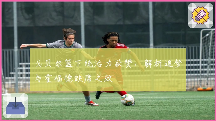 戈贝尔篮下统治力获赞，解析追梦与霍福德缺席之效