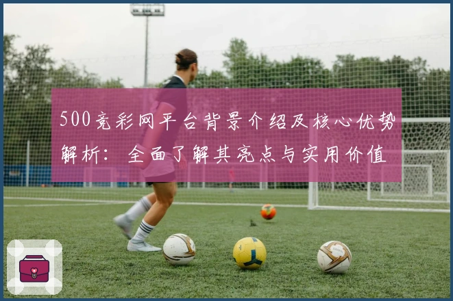 500竞彩网平台背景介绍及核心优势解析：全面了解其亮点与实用价值