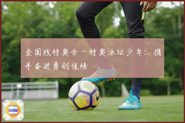 全国残特奥会 - 特奥泳坛少年：携手奋进勇创佳绩