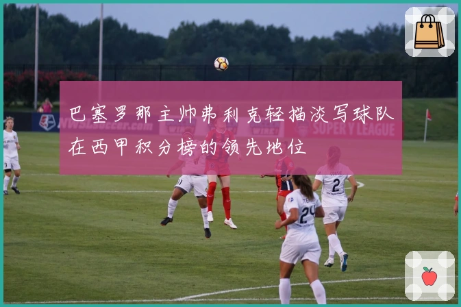 巴塞罗那主帅弗利克轻描淡写球队在西甲积分榜的领先地位